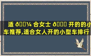 适 🌼 合女士 🐕 开的的小型车推荐,适合女人开的小型车排行榜,车型推荐